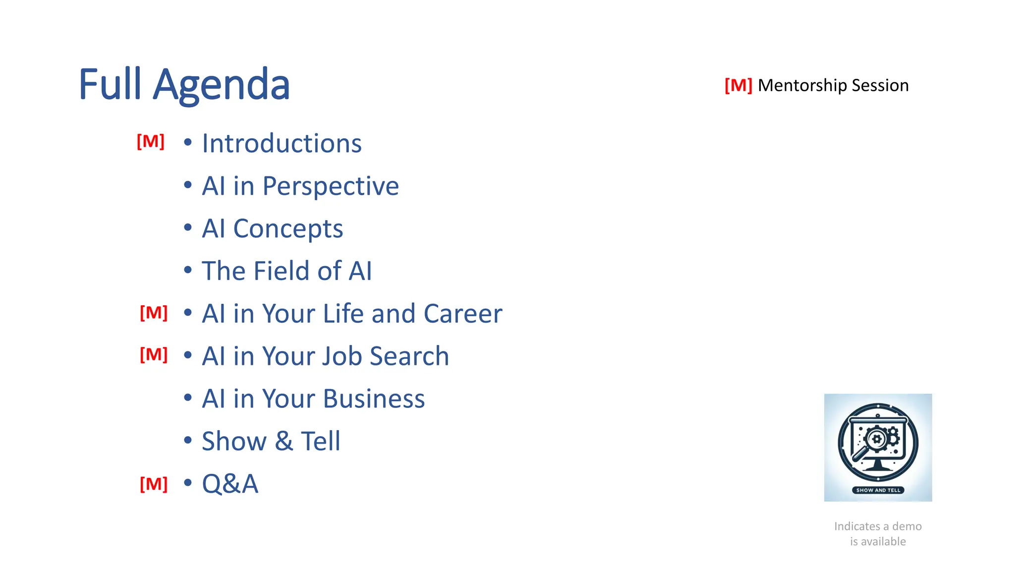 Full Agenda
• Introductions
• AI in Perspective
• AI Concepts
• The Field of AI
• AI in Your Life and Career
• AI in Your Job Search
• AI in Your Business
• Show & Tell
• Q&A
Indicates a demo
is available
[M] Mentorship Session
[M]
[M]
[M]
[M]
 