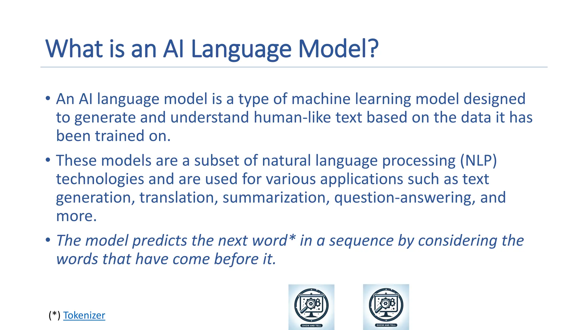 What is an AI Language Model?
• An AI language model is a type of machine learning model designed
to generate and understand human-like text based on the data it has
been trained on.
• These models are a subset of natural language processing (NLP)
technologies and are used for various applications such as text
generation, translation, summarization, question-answering, and
more.
• The model predicts the next word* in a sequence by considering the
words that have come before it.
(*) Tokenizer
A magnifying glass and gears on a screen
Description automatically generated
A magnifying glass and gears on a screen
Description automatically generated
 