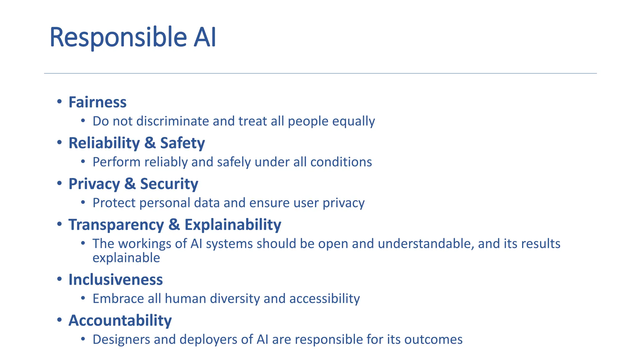 Responsible AI
• Fairness
• Do not discriminate and treat all people equally
• Reliability & Safety
• Perform reliably and safely under all conditions
• Privacy & Security
• Protect personal data and ensure user privacy
• Transparency & Explainability
• The workings of AI systems should be open and understandable, and its results
explainable
• Inclusiveness
• Embrace all human diversity and accessibility
• Accountability
• Designers and deployers of AI are responsible for its outcomes
 