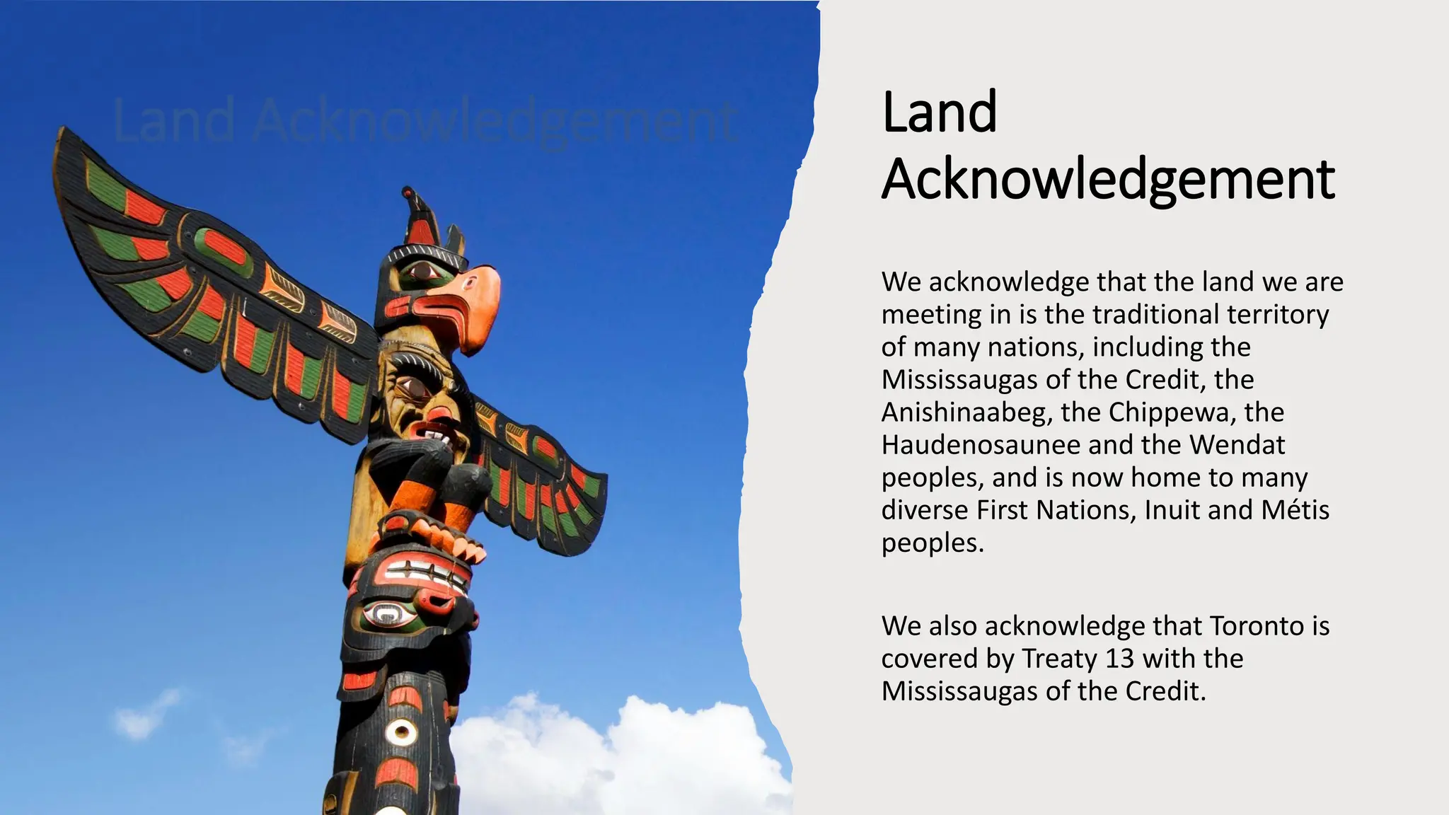 Land
Acknowledgement
We acknowledge that the land we are
meeting in is the traditional territory
of many nations, including the
Mississaugas of the Credit, the
Anishinaabeg, the Chippewa, the
Haudenosaunee and the Wendat
peoples, and is now home to many
diverse First Nations, Inuit and Métis
peoples.
We also acknowledge that Toronto is
covered by Treaty 13 with the
Mississaugas of the Credit.
Land Acknowledgement
 