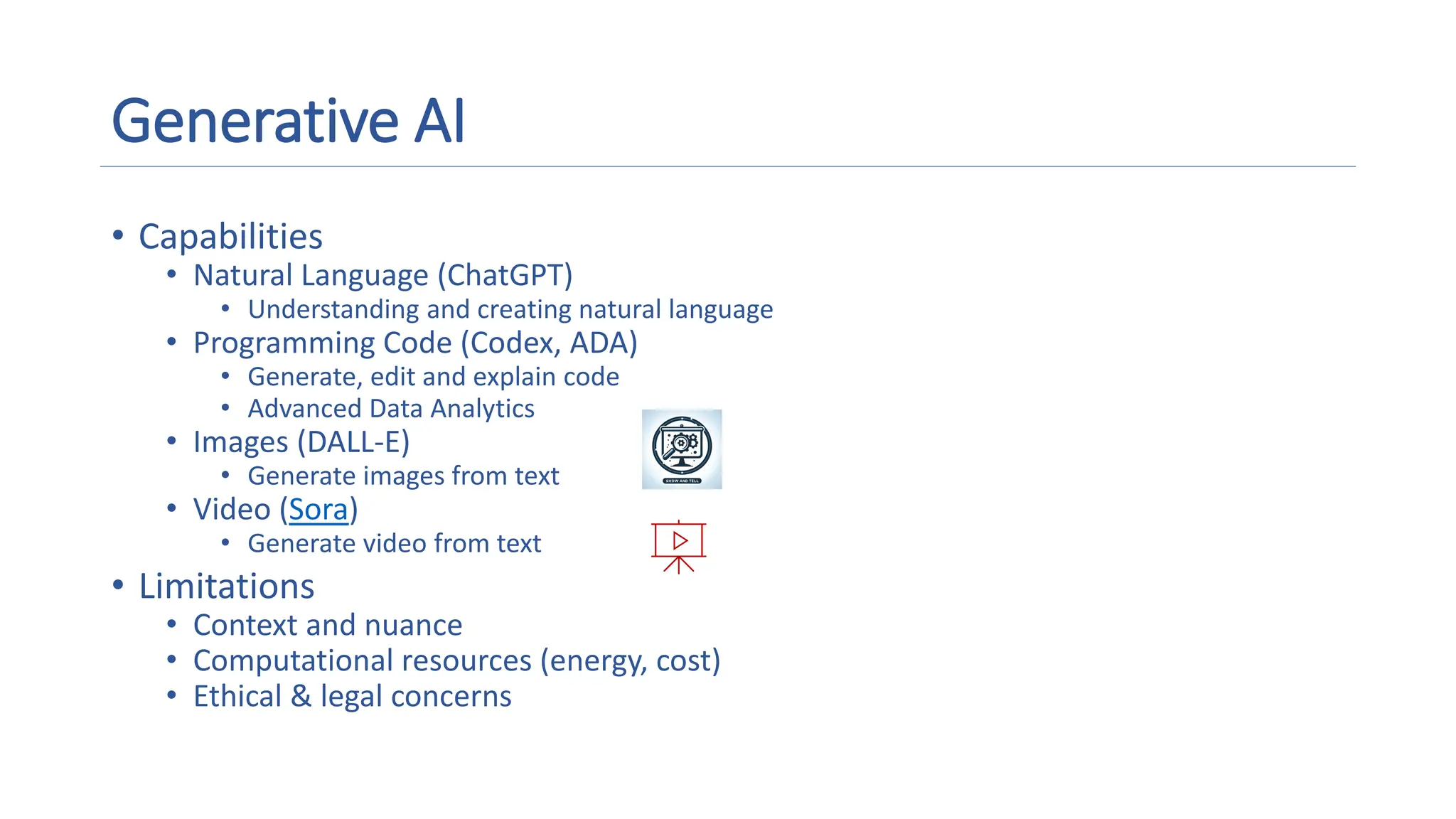 Generative AI
• Capabilities
• Natural Language (ChatGPT)
• Understanding and creating natural language
• Programming Code (Codex, ADA)
• Generate, edit and explain code
• Advanced Data Analytics
• Images (DALL-E)
• Generate images from text
• Video (Sora)
• Generate video from text
• Limitations
• Context and nuance
• Computational resources (energy, cost)
• Ethical & legal concerns
A magnifying glass and gears on a screen
Description automatically generated
Presentation with media outline
 