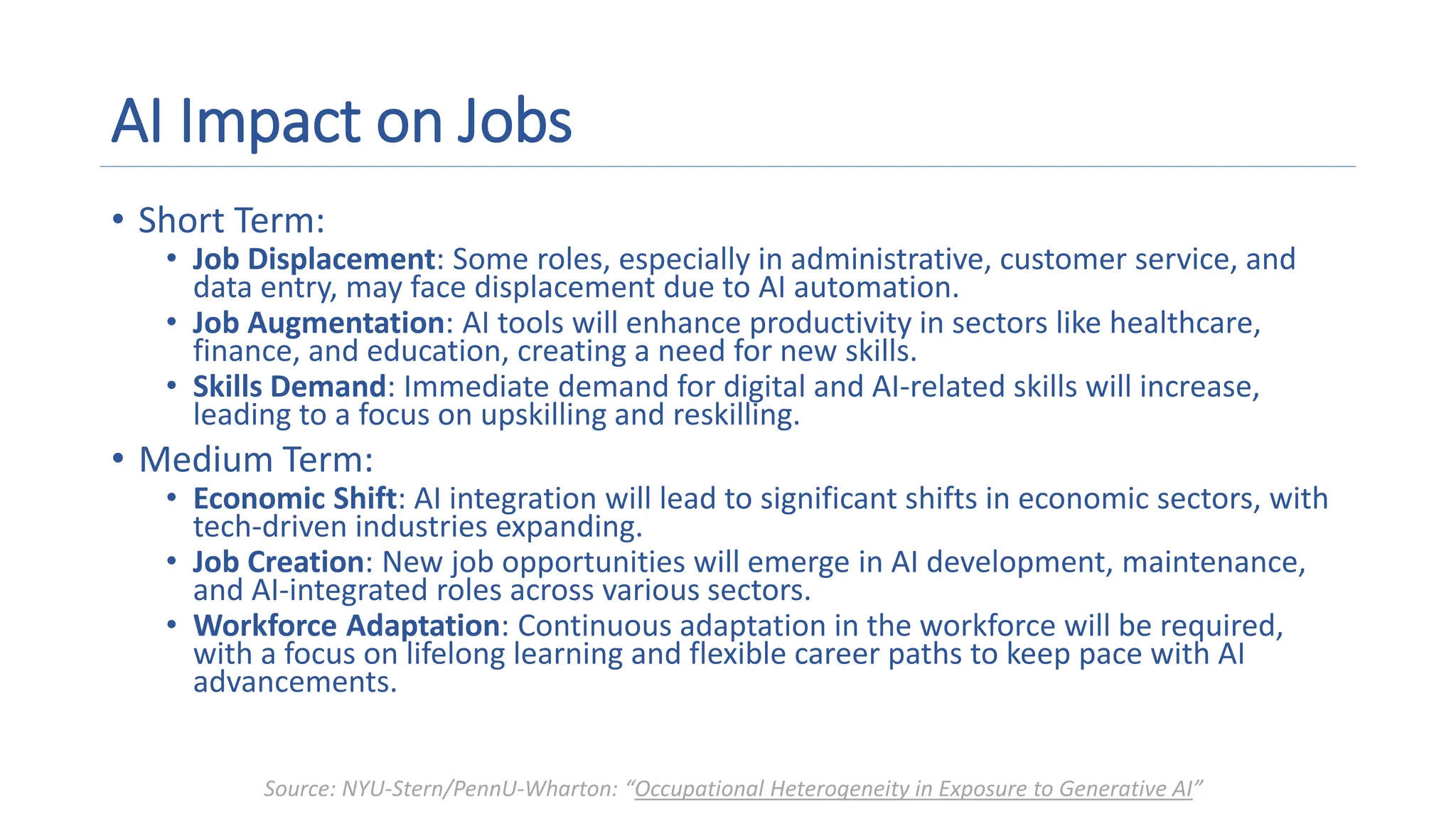 AI Impact on Jobs
• Short Term:
• Job Displacement: Some roles, especially in administrative, customer service, and
data entry, may face displacement due to AI automation.
• Job Augmentation: AI tools will enhance productivity in sectors like healthcare,
finance, and education, creating a need for new skills.
• Skills Demand: Immediate demand for digital and AI-related skills will increase,
leading to a focus on upskilling and reskilling.
• Medium Term:
• Economic Shift: AI integration will lead to significant shifts in economic sectors, with
tech-driven industries expanding.
• Job Creation: New job opportunities will emerge in AI development, maintenance,
and AI-integrated roles across various sectors.
• Workforce Adaptation: Continuous adaptation in the workforce will be required,
with a focus on lifelong learning and flexible career paths to keep pace with AI
advancements.
Source: NYU-Stern/PennU-Wharton: “Occupational Heterogeneity in Exposure to Generative AI”
 