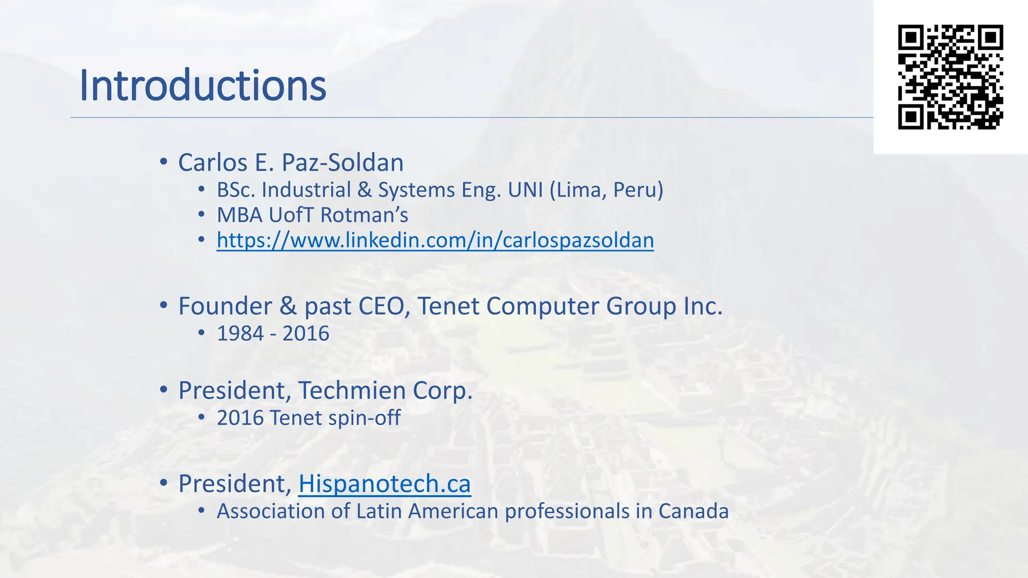 Introductions
• Carlos E. Paz-Soldan
• BSc. Industrial & Systems Eng. UNI (Lima, Peru)
• MBA UofT Rotman’s
• https://www.linkedin.com/in/carlospazsoldan
• Founder & past CEO, Tenet Computer Group Inc.
• 1984 - 2016
• President, Techmien Corp.
• 2016 Tenet spin-off
• President, Hispanotech.ca
• Association of Latin American professionals in Canada
 
