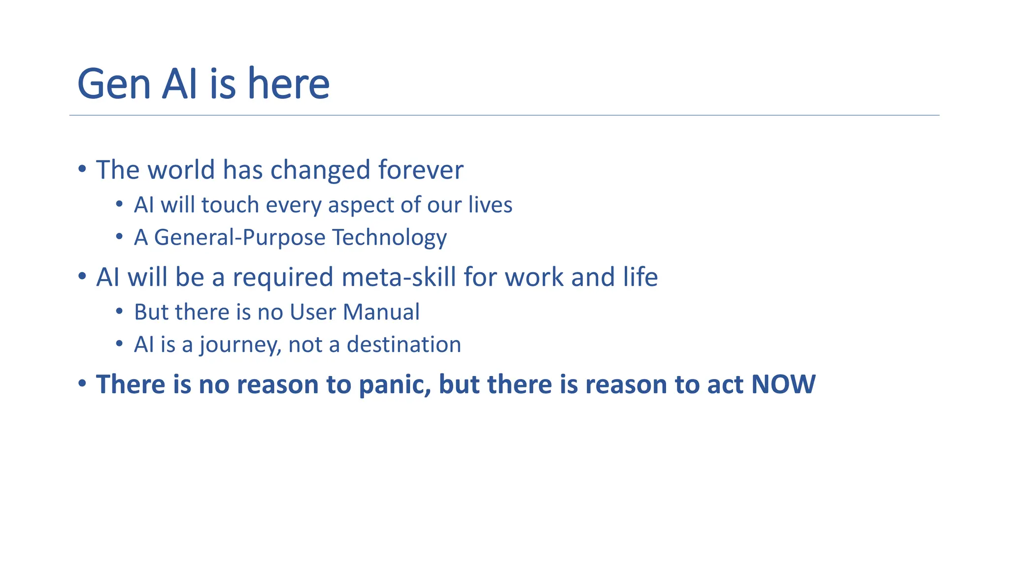 Gen AI is here
• The world has changed forever
• AI will touch every aspect of our lives
• A General-Purpose Technology
• AI will be a required meta-skill for work and life
• But there is no User Manual
• AI is a journey, not a destination
• There is no reason to panic, but there is reason to act NOW
 