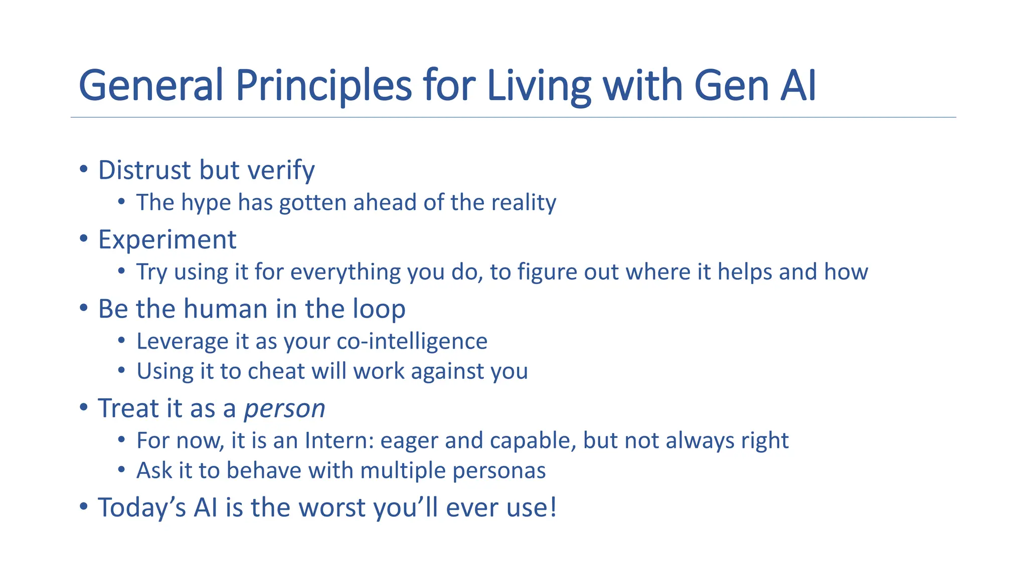 General Principles for Living with Gen AI
• Distrust but verify
• The hype has gotten ahead of the reality
• Experiment
• Try using it for everything you do, to figure out where it helps and how
• Be the human in the loop
• Leverage it as your co-intelligence
• Using it to cheat will work against you
• Treat it as a person
• For now, it is an Intern: eager and capable, but not always right
• Ask it to behave with multiple personas
• Today’s AI is the worst you’ll ever use!
 