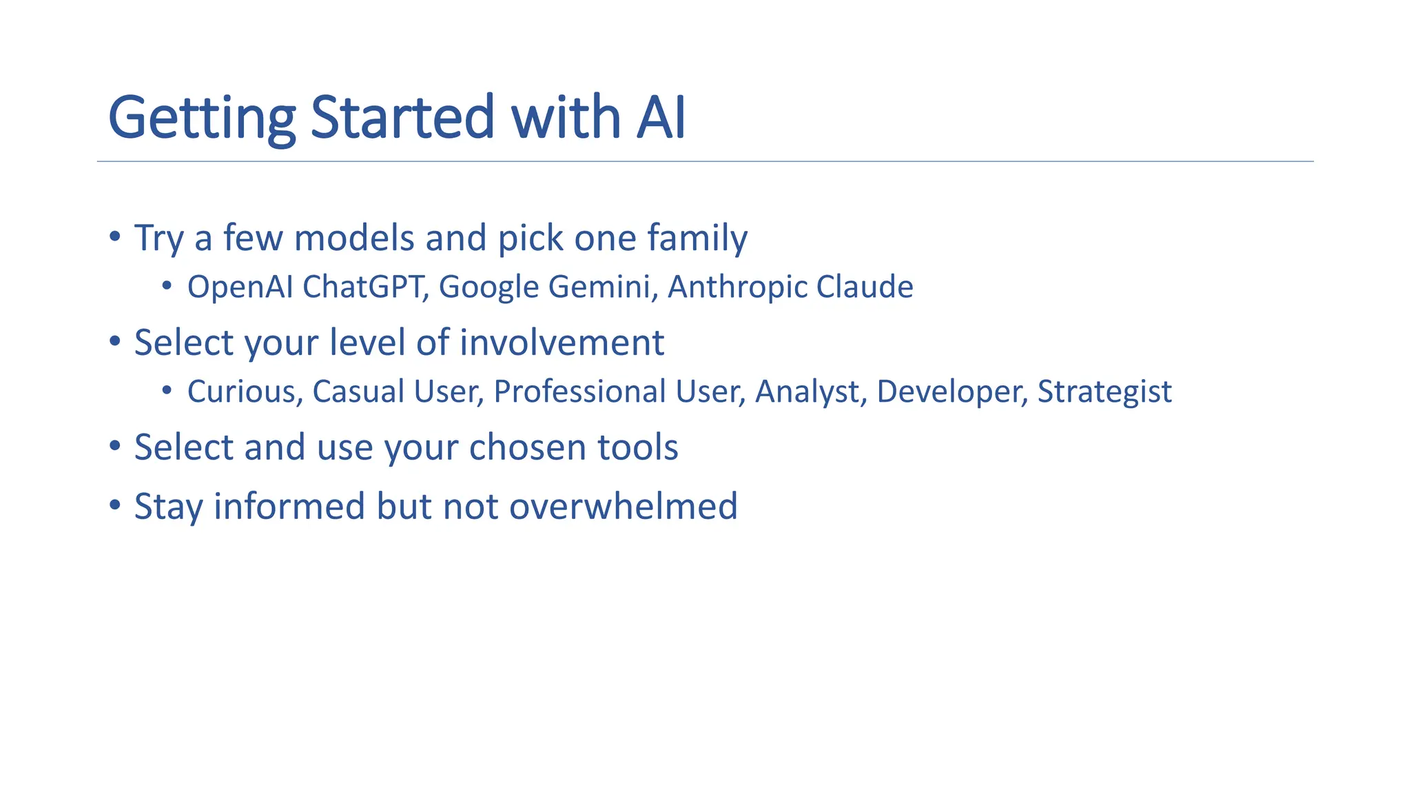 Getting Started with AI
• Try a few models and pick one family
• OpenAI ChatGPT, Google Gemini, Anthropic Claude
• Select your level of involvement
• Curious, Casual User, Professional User, Analyst, Developer, Strategist
• Select and use your chosen tools
• Stay informed but not overwhelmed
 
