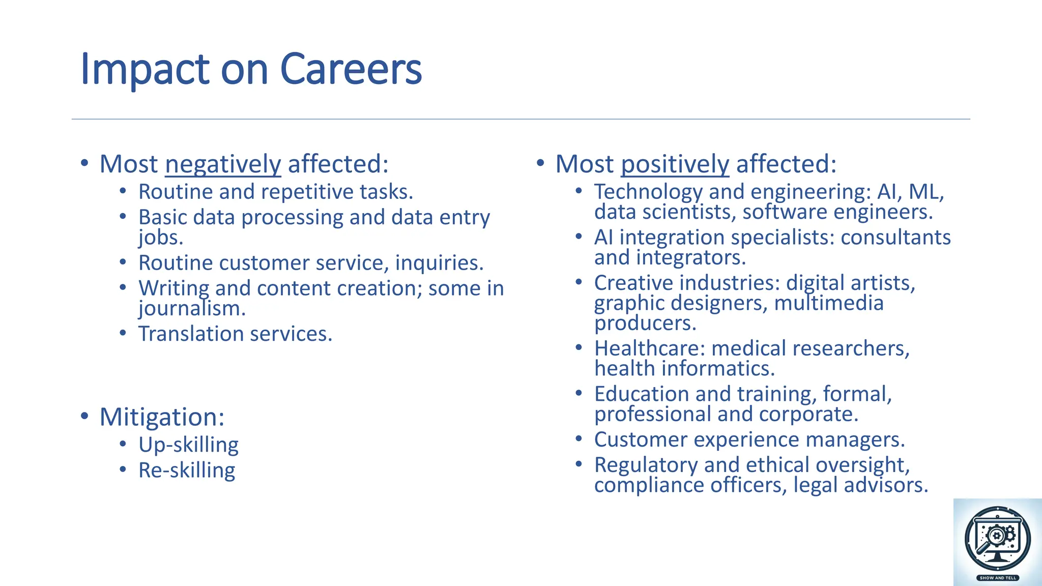 Impact on Careers
• Most negatively affected:
• Routine and repetitive tasks.
• Basic data processing and data entry
jobs.
• Routine customer service, inquiries.
• Writing and content creation; some in
journalism.
• Translation services.
• Mitigation:
• Up-skilling
• Re-skilling
• Most positively affected:
• Technology and engineering: AI, ML,
data scientists, software engineers.
• AI integration specialists: consultants
and integrators.
• Creative industries: digital artists,
graphic designers, multimedia
producers.
• Healthcare: medical researchers,
health informatics.
• Education and training, formal,
professional and corporate.
• Customer experience managers.
• Regulatory and ethical oversight,
compliance officers, legal advisors. A magnifying glass and gears on a screen
Description automatically generated
 