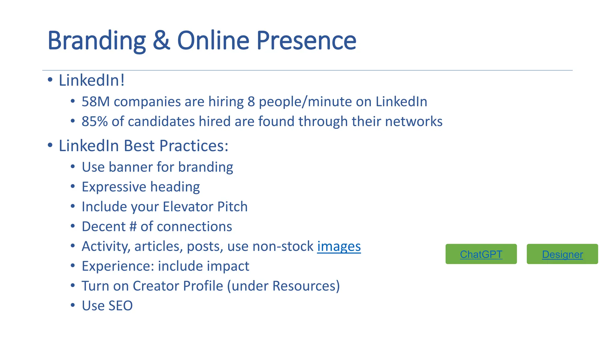 Branding & Online Presence
• LinkedIn!
• 58M companies are hiring 8 people/minute on LinkedIn
• 85% of candidates hired are found through their networks
• LinkedIn Best Practices:
• Use banner for branding
• Expressive heading
• Include your Elevator Pitch
• Decent # of connections
• Activity, articles, posts, use non-stock images
• Experience: include impact
• Turn on Creator Profile (under Resources)
• Use SEO
Designer
Designer
ChatGPT
 