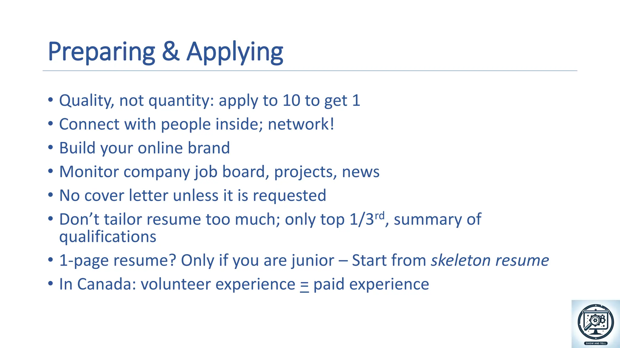 Preparing & Applying
• Quality, not quantity: apply to 10 to get 1
• Connect with people inside; network!
• Build your online brand
• Monitor company job board, projects, news
• No cover letter unless it is requested
• Don’t tailor resume too much; only top 1/3rd, summary of
qualifications
• 1-page resume? Only if you are junior – Start from skeleton resume
• In Canada: volunteer experience = paid experience
A magnifying glass and gears on a screen
Description automatically generated
 