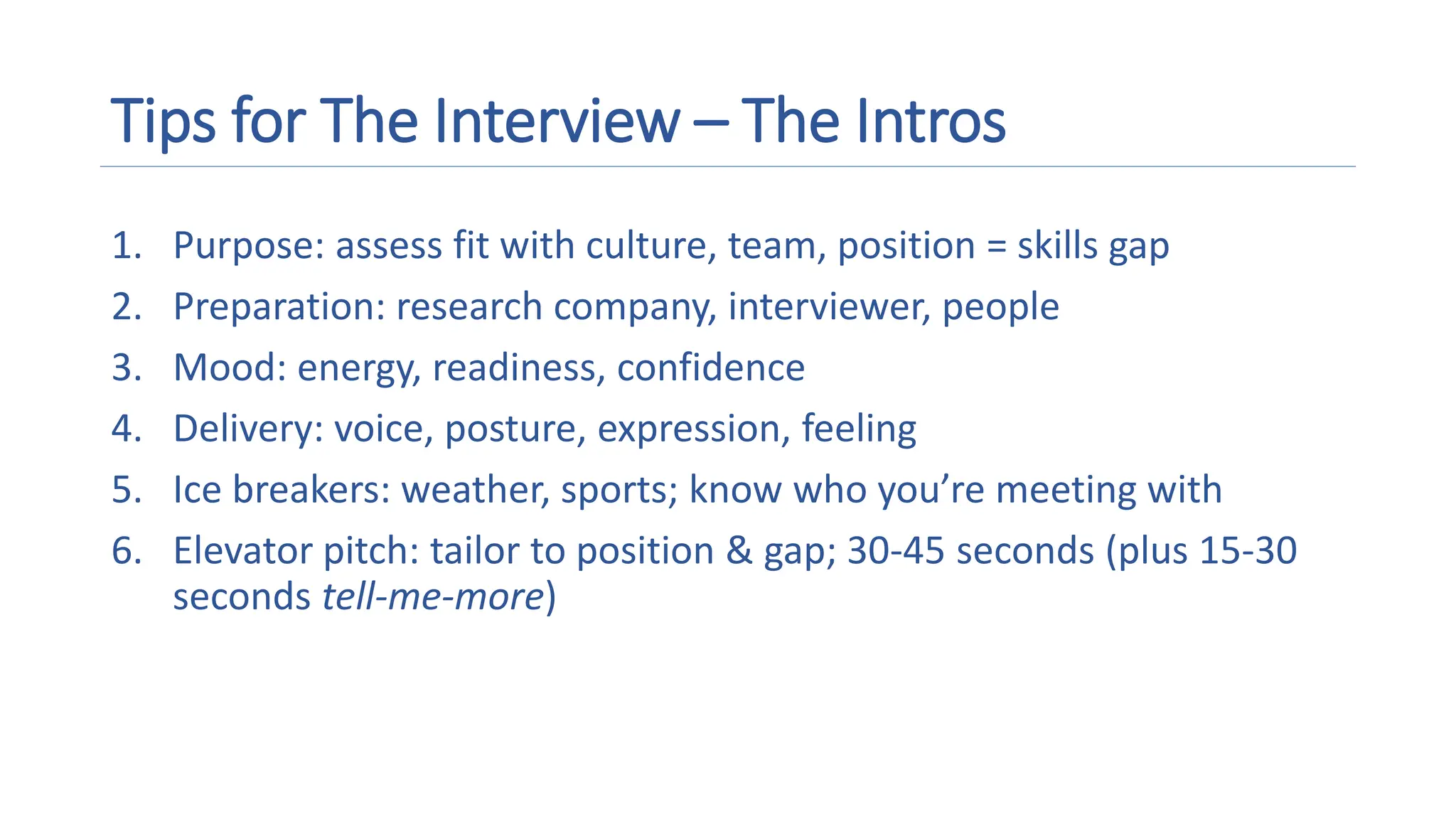 Tips for The Interview – The Intros
1. Purpose: assess fit with culture, team, position = skills gap
2. Preparation: research company, interviewer, people
3. Mood: energy, readiness, confidence
4. Delivery: voice, posture, expression, feeling
5. Ice breakers: weather, sports; know who you’re meeting with
6. Elevator pitch: tailor to position & gap; 30-45 seconds (plus 15-30
seconds tell-me-more)
 