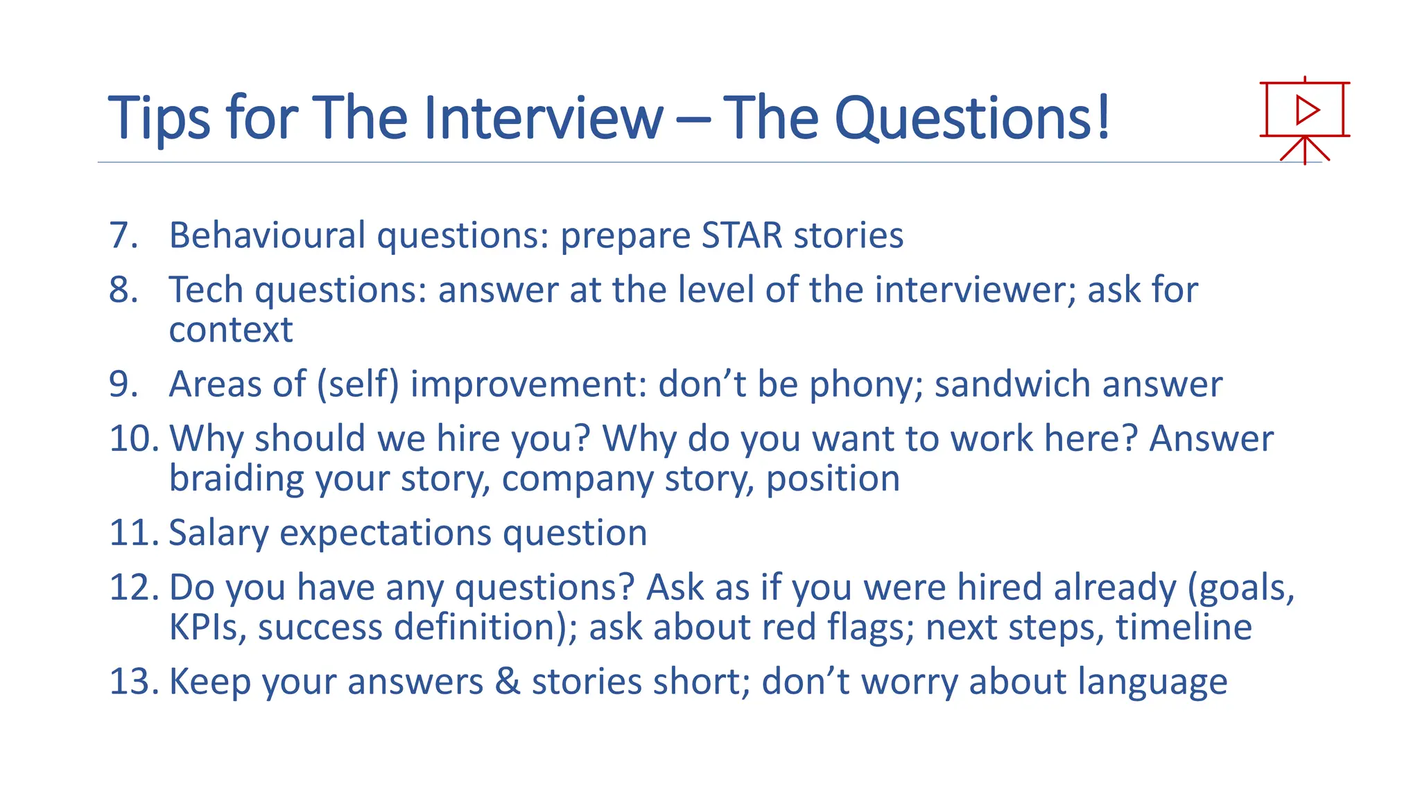 Tips for The Interview – The Questions!
7. Behavioural questions: prepare STAR stories
8. Tech questions: answer at the level of the interviewer; ask for
context
9. Areas of (self) improvement: don’t be phony; sandwich answer
10. Why should we hire you? Why do you want to work here? Answer
braiding your story, company story, position
11. Salary expectations question
12. Do you have any questions? Ask as if you were hired already (goals,
KPIs, success definition); ask about red flags; next steps, timeline
13. Keep your answers & stories short; don’t worry about language
Presentation with media outline
 