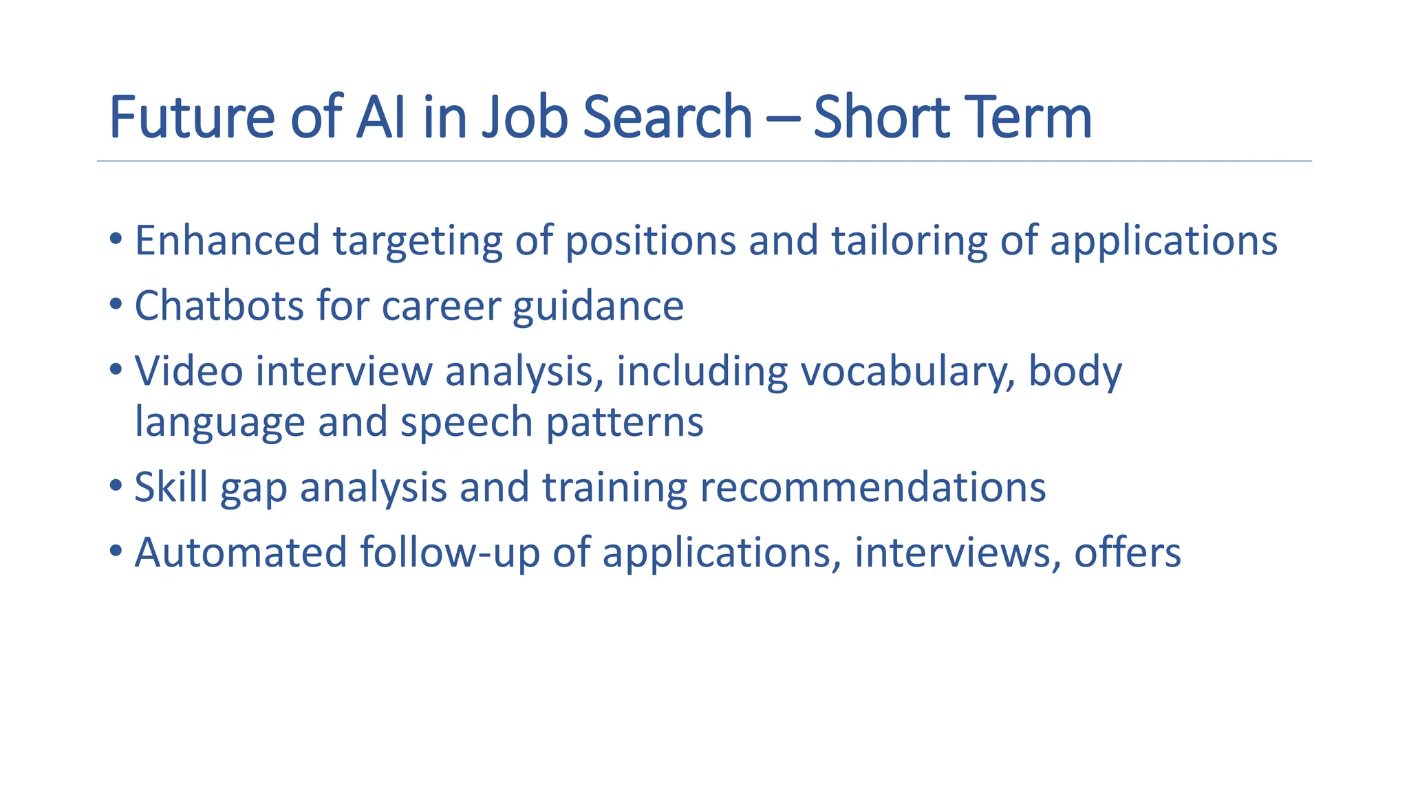 Future of AI in Job Search – Short Term
• Enhanced targeting of positions and tailoring of applications
• Chatbots for career guidance
• Video interview analysis, including vocabulary, body
language and speech patterns
• Skill gap analysis and training recommendations
• Automated follow-up of applications, interviews, offers
 