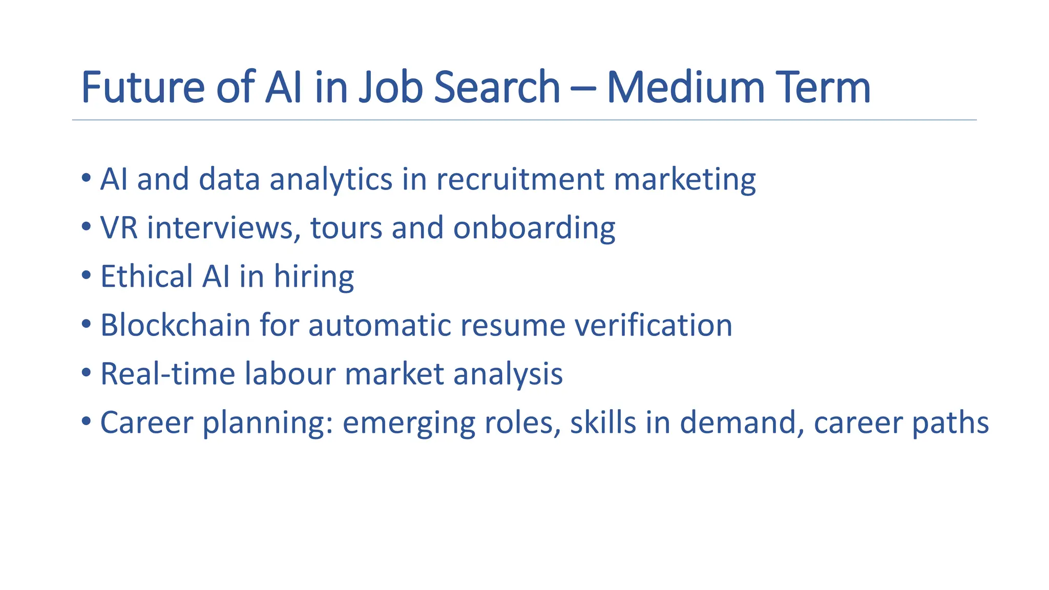 Future of AI in Job Search – Medium Term
• AI and data analytics in recruitment marketing
• VR interviews, tours and onboarding
• Ethical AI in hiring
• Blockchain for automatic resume verification
• Real-time labour market analysis
• Career planning: emerging roles, skills in demand, career paths
 