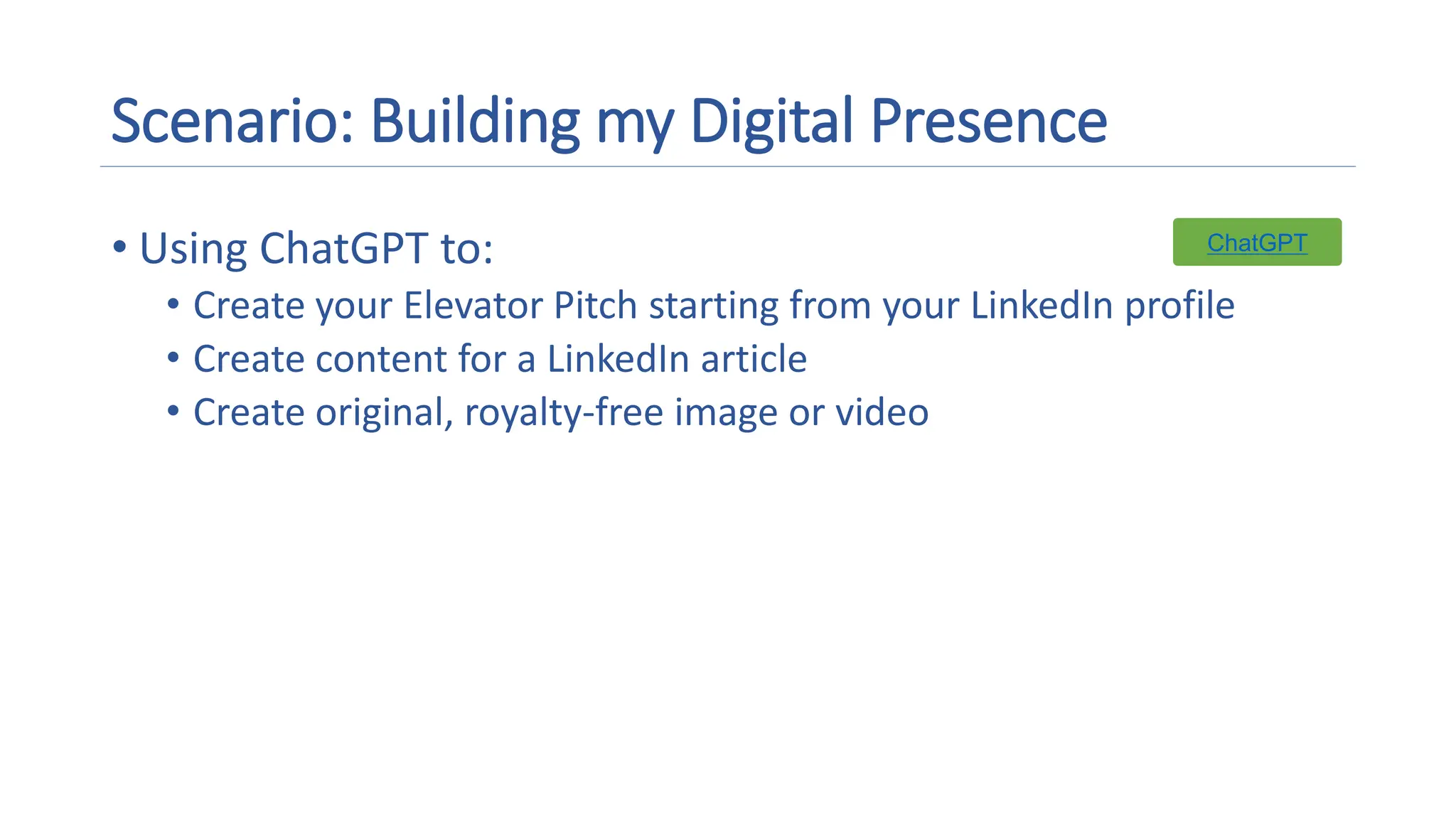 Scenario: Building my Digital Presence
• Using ChatGPT to:
• Create your Elevator Pitch starting from your LinkedIn profile
• Create content for a LinkedIn article
• Create original, royalty-free image or video
ChatGPT
 