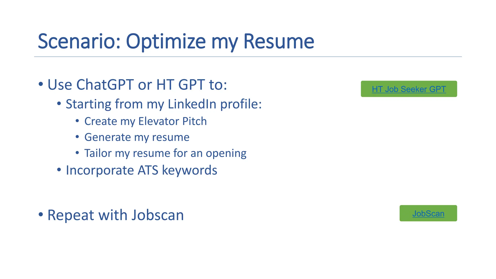 Scenario: Optimize my Resume
• Use ChatGPT or HT GPT to:
• Starting from my LinkedIn profile:
• Create my Elevator Pitch
• Generate my resume
• Tailor my resume for an opening
• Incorporate ATS keywords
• Repeat with Jobscan
HT Job Seeker GPT
HT Job Seeker GPT
JobScan
JobScan
 