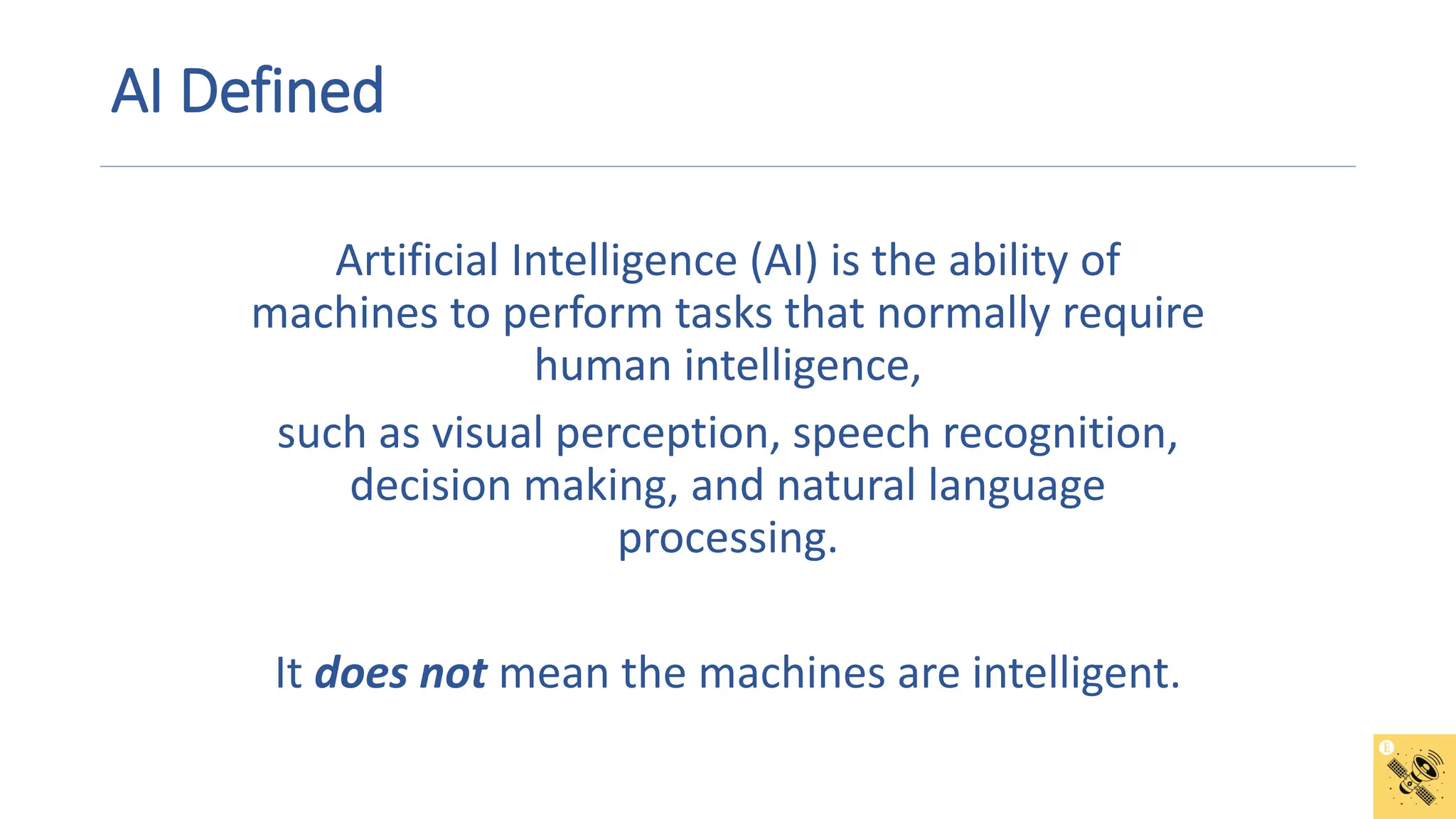 AI Defined
Artificial Intelligence (AI) is the ability of
machines to perform tasks that normally require
human intelligence,
such as visual perception, speech recognition,
decision making, and natural language
processing.
It does not mean the machines are intelligent.
 