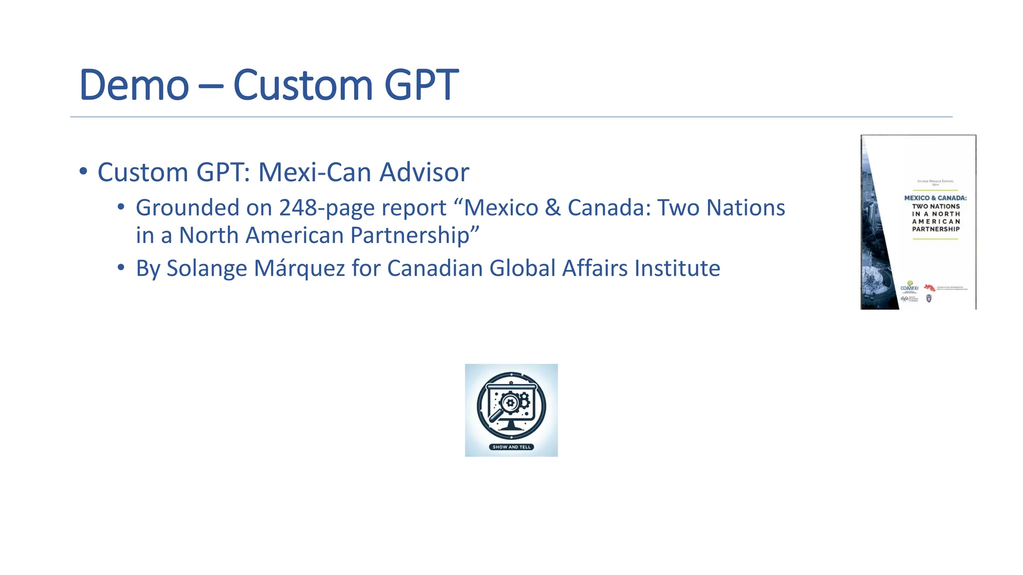 Demo – Custom GPT
• Custom GPT: Mexi-Can Advisor
• Grounded on 248-page report “Mexico & Canada: Two Nations
in a North American Partnership”
• By Solange Márquez for Canadian Global Affairs Institute
A magnifying glass and gears on a screen
Description automatically generated
 