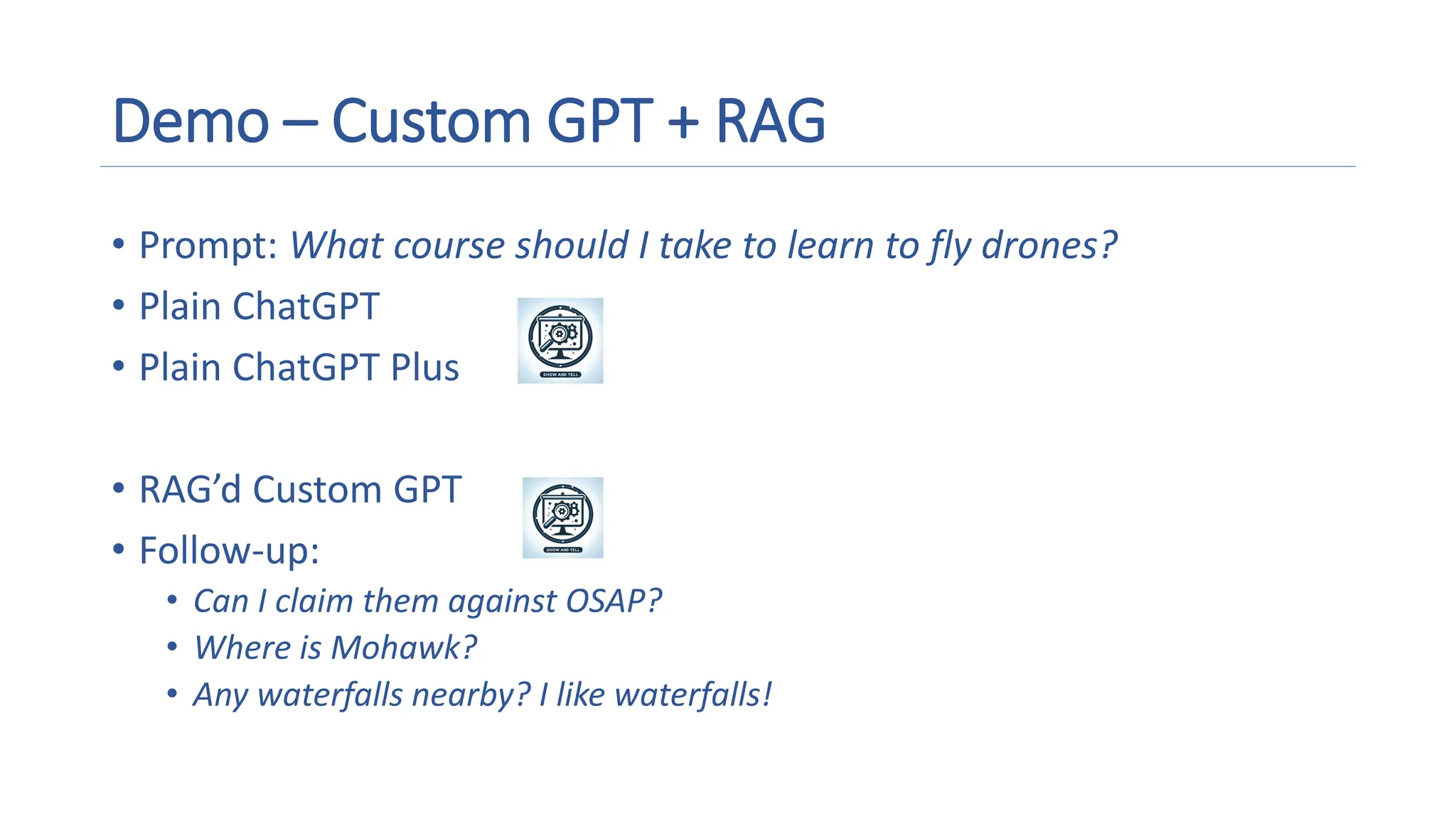 Demo – Custom GPT + RAG
• Prompt: What course should I take to learn to fly drones?
• Plain ChatGPT
• Plain ChatGPT Plus
• RAG’d Custom GPT
• Follow-up:
• Can I claim them against OSAP?
• Where is Mohawk?
• Any waterfalls nearby? I like waterfalls!
A magnifying glass and gears on a screen
Description automatically generated
A magnifying glass and gears on a screen
Description automatically generated
 