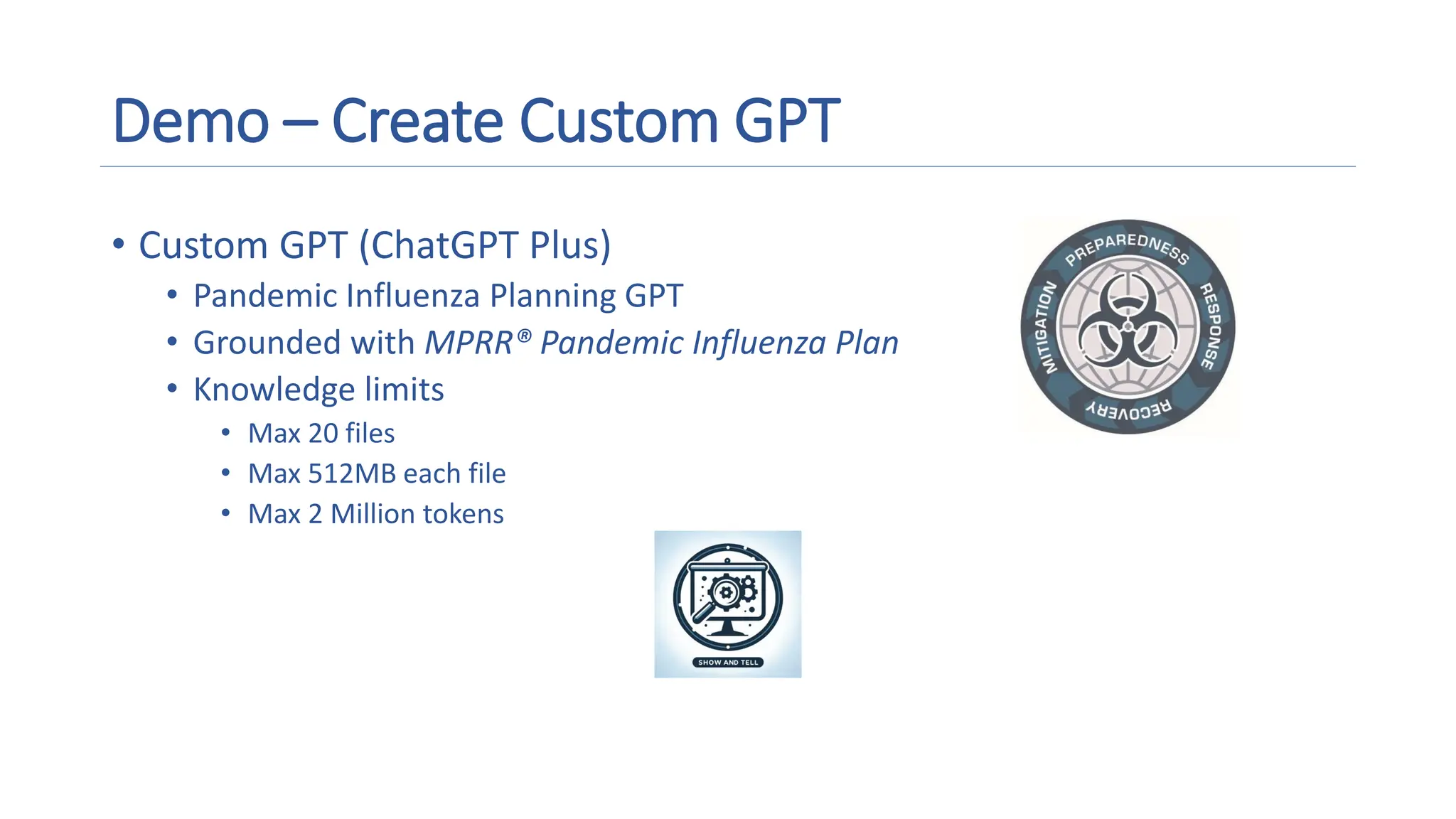 Demo – Create Custom GPT
• Custom GPT (ChatGPT Plus)
• Pandemic Influenza Planning GPT
• Grounded with MPRR® Pandemic Influenza Plan
• Knowledge limits
• Max 20 files
• Max 512MB each file
• Max 2 Million tokens A magnifying glass and gears on a screen
Description automatically generated
 