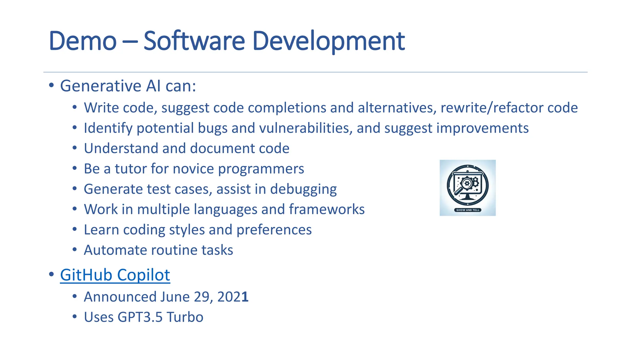 Demo – Software Development
• Generative AI can:
• Write code, suggest code completions and alternatives, rewrite/refactor code
• Identify potential bugs and vulnerabilities, and suggest improvements
• Understand and document code
• Be a tutor for novice programmers
• Generate test cases, assist in debugging
• Work in multiple languages and frameworks
• Learn coding styles and preferences
• Automate routine tasks
• GitHub Copilot
• Announced June 29, 2021
• Uses GPT3.5 Turbo
A magnifying glass and gears on a screen
Description automatically generated
 