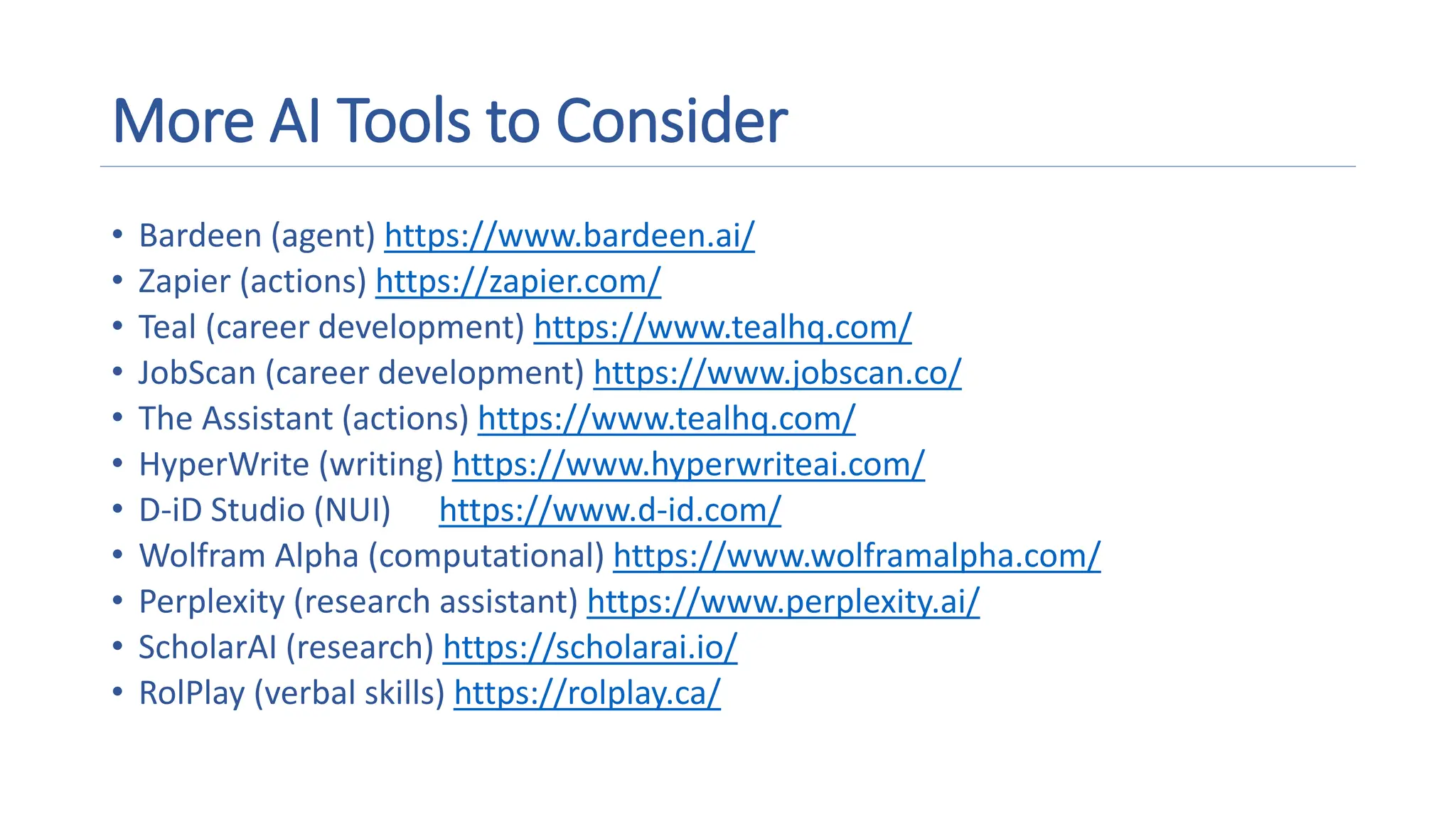 More AI Tools to Consider
• Bardeen (agent) https://www.bardeen.ai/
• Zapier (actions) https://zapier.com/
• Teal (career development) https://www.tealhq.com/
• JobScan (career development) https://www.jobscan.co/
• The Assistant (actions) https://www.tealhq.com/
• HyperWrite (writing) https://www.hyperwriteai.com/
• D-iD Studio (NUI) https://www.d-id.com/
• Wolfram Alpha (computational) https://www.wolframalpha.com/
• Perplexity (research assistant) https://www.perplexity.ai/
• ScholarAI (research) https://scholarai.io/
• RolPlay (verbal skills) https://rolplay.ca/
 