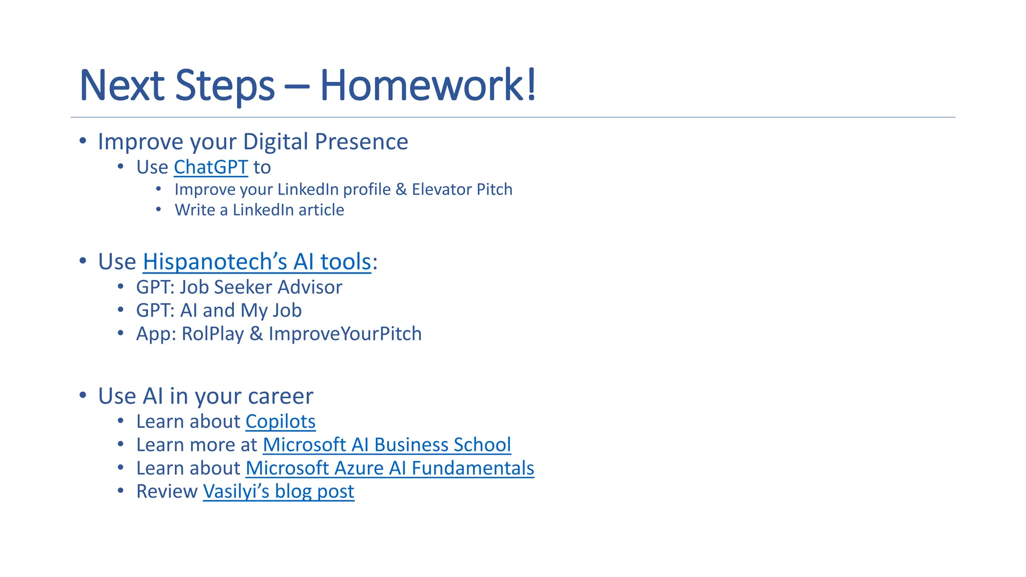 Next Steps – Homework!
• Improve your Digital Presence
• Use ChatGPT to
• Improve your LinkedIn profile & Elevator Pitch
• Write a LinkedIn article
• Use Hispanotech’s AI tools:
• GPT: Job Seeker Advisor
• GPT: AI and My Job
• App: RolPlay & ImproveYourPitch
• Use AI in your career
• Learn about Copilots
• Learn more at Microsoft AI Business School
• Learn about Microsoft Azure AI Fundamentals
• Review Vasilyi’s blog post
 