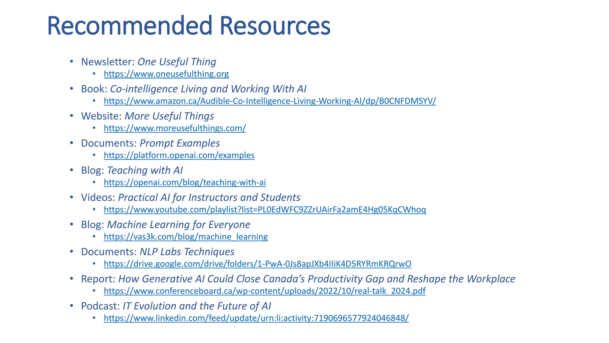 Recommended Resources
• Newsletter: One Useful Thing
• https://www.oneusefulthing.org
• Book: Co-intelligence Living and Working With AI
• https://www.amazon.ca/Audible-Co-Intelligence-Living-Working-AI/dp/B0CNFDMSYV/
• Website: More Useful Things
• https://www.moreusefulthings.com/
• Documents: Prompt Examples
• https://platform.openai.com/examples
• Blog: Teaching with AI
• https://openai.com/blog/teaching-with-ai
• Videos: Practical AI for Instructors and Students
• https://www.youtube.com/playlist?list=PL0EdWFC9ZZrUAirFa2amE4Hg05KqCWhoq
• Blog: Machine Learning for Everyone
• https://vas3k.com/blog/machine_learning
• Documents: NLP Labs Techniques
• https://drive.google.com/drive/folders/1-PwA-0Js8apJXb4IIiK4D5RYRmKRQrwO
• Report: How Generative AI Could Close Canada’s Productivity Gap and Reshape the Workplace
• https://www.conferenceboard.ca/wp-content/uploads/2022/10/real-talk_2024.pdf
• Podcast: IT Evolution and the Future of AI
• https://www.linkedin.com/feed/update/urn:li:activity:7190696577924046848/
 