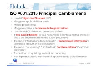 Uso dell'High Level Structure (HLS)
ISO 9001:2015 Principali cambiamentiISO 9001:2015 Principali cambiamenti
Uso dell High Level Structure (HLS)
Maggiore applicabilità ai servizi
Minore prescrittività
Maggiore enfasi sul contesto dell'organizzazione
I confini del QMS devono ora essere definiti
Il "risk based thinking" diffuso nell'ambito dell'intera norma prende ilIl risk-based thinking diffuso nell ambito dell intera norma prende il
posto del singolo requisito sulle azioni preventive
Il termine "informazioni documentate" (“documented information”)
sostituisce "documenti e registrazioni"
Il termine “outsourcing” è sostituito da "fornitura esterna" (“external
provision”)provision )
Aumentano i requisiti riguardanti la Leadership
Non è più necessario nominare il Rappresentante della Direzione
Pagina 14 di 5413/11/2014 12:07
 