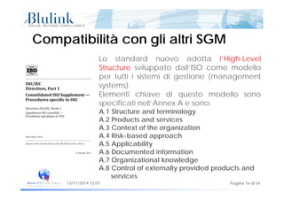 Compatibilità con gli altri SGMCompatibilità con gli altri SGM
Lo standard nuovo adotta l’High-Level
Structure sviluppato dall’ISO come modello
per tutti i sistemi di gestione (managementper tutti i sistemi di gestione (management
systems).
Elementi chiave di questo modello sono
ifi ispecificati nell’Annex A e sono:
A.1 Structure and terminology
A.2 Products and services
A.3 Context of the organization
A.4 Risk-based approach
A.5 ApplicabilityA.5 Applicability
A.6 Documented information
A.7 Organizational knowledge
A 8 Control of externally provided products and
Pagina 16 di 5413/11/2014 12:07
A.8 Control of externally provided products and
services
 