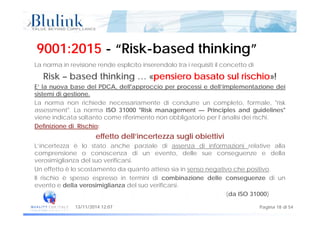 9001:20159001:2015 -- “Risk“Risk--based thinking”based thinking”
La norma in revisione rende esplicito inserendolo tra i requisiti il concetto di
Risk – based thinking … «pensiero basato sul rischio»!
E’ la nuova base del PDCA dell'approccio per processi e dell’implementazione deiE la nuova base del PDCA, dell approccio per processi e dell implementazione dei
sistemi di gestione.
La norma non richiede necessariamente di condurre un completo, formale, "risk
assessment". La norma ISO 31000 "Risk management — Principles and guidelines"g p g
viene indicata soltanto come riferimento non obbligatorio per l’analisi dei rischi.
Definizione di Rischio:
effetto dell’incertezza sugli obiettivieffetto dell incertezza sugli obiettivi
L’incertezza è lo stato anche parziale di assenza di informazioni relative alla
comprensione o conoscenza di un evento, delle sue conseguenze e della
verosimiglianza del suo verificarsi.
Un effetto è lo scostamento da quanto atteso sia in senso negativo che positivo.
Il rischio è spesso espresso in termini di combinazione delle conseguenze di un
evento e della verosimiglianza del suo verificarsi.
Pagina 18 di 5413/11/2014 12:07
(da ISO 31000)
 