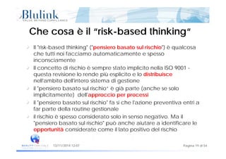 Che cosa è il “riskChe cosa è il “risk--based thinking“based thinking“
Il "risk-based thinking" ("pensiero basato sul rischio") è qualcosa
che tutti noi facciamo automaticamente e spesso
inconsciamenteinconsciamente
Il concetto di rischio è sempre stato implicito nella ISO 9001 -
questa revisione lo rende più esplicito e lo distribuisce
ll' bit d ll'i t i t di tinell'ambito dell'intero sistema di gestione
il "pensiero basato sul rischio“ è già parte (anche se solo
implicitamente) dell'approccio per processip ) pp p p
il "pensiero basato sul rischio" fa si che l'azione preventiva entri a
far parte della routine gestionale
il rischio è spesso considerato solo in senso negati o Ma ilil rischio è spesso considerato solo in senso negativo. Ma il
"pensiero basato sul rischio" può anche aiutare a identificare le
opportunità considerate come il lato positivo del rischio
Pagina 19 di 5413/11/2014 12:07
 