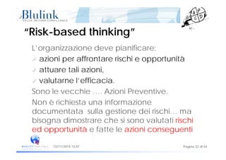 “Risk“Risk--based thinking”based thinking”
L’organizzazione deve pianificare:
azioni per affrontare rischi e opportunitàp pp
attuare tali azioni,
valutarne l’efficaciavalutarne l efficacia.
Sono le vecchie …. Azioni Preventive.
Non è richiesta una informazione
documentata sulla gestione dei rischi… ma
bisogna dimostrare che si sono valutati rischi
ed opportunità e fatte le azioni conseguenti
Pagina 22 di 5413/11/2014 12:07
 