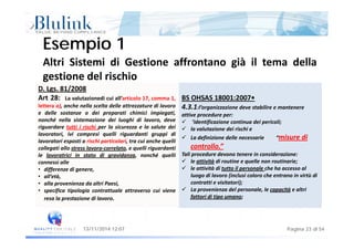 E i 1E i 1
Altri Sistemi di Gestione affrontano già il tema della
Esempio 1Esempio 1
D. Lgs. 81/2008
Art 28 L l i di i ll’ i l 17 1 BS OHSAS 18001 2007•
gestione del rischio
Art 28: La valutazionedi cui all’articolo 17, comma 1,
lettera a), anche nella scelta delle attrezzature di lavoro
e delle sostanze o dei preparati chimici impiegati,
nonché nella sistemazione dei luoghi di lavoro, deve
i d i i i hi l i l l d i
BS OHSAS 18001:2007•
4.3.1:l’organizzazione deve stabilire e mantenere 
attive procedure per:
 ’identificazione continua dei pericoli;
riguardare tutti i rischi per la sicurezza e la salute dei
lavoratori, ivi compresi quelli riguardanti gruppi di
lavoratori esposti a rischi particolari, tra cui anche quelli
collegati allo stress lavoro‐correlato, e quelli riguardanti
l l i i i di id hé lli
 la valutazione dei rischi e
 La definizione delle necessarie         “misure di 
controllo.”
Tali procedure devono tenere in considerazione:le lavoratrici in stato di gravidanza, nonché quelli
connessi alle
• differenze di genere,
• all’età,
ll i d l i P i
Tali procedure devono tenere in considerazione:
 le attività di routine e quelle non routinarie;
 le attività di tutto il personale che ha accesso al 
luogo di lavoro (inclusi coloro che entrano in virtù di 
contratti e visitatori);• alla provenienza da altri Paesi,
• specifica tipologia contrattuale attraverso cui viene
resa la prestazione di lavoro.
contratti e visitatori);
 La provenienza del personale, le capacità e altri 
fattori di tipo umano;
Pagina 23 di 5413/11/2014 12:07
 