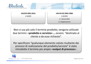 ISO/DIS 9001:2014
1 SCOPE
UNI EN ISO 9001:2008
1 SCOPO
1.1 Generalità
1.2 Applicazione
Non si usa più solo il termine prodotto, vengono utilizzati 
due termini: «prodotto e servizio» … ovvero  “destinato al 
cliente o da esso richiesto”. 
Per specificare “qualunque elemento voluto risultante dai 
processi di realizzazione del prodotto/servizio” è statoprocessi di realizzazione del prodotto/servizio  è stato 
introdotto il termine più ampio «output di processo».
Pagina 36 di 5413/11/2014 12:07
 