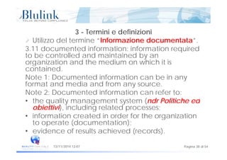 3 - Termini e definizioni
Utilizzo del termine “Informazione documentata”.
3.11 documented information: information required
to be controlled and maintained by an
organization and the medium on which it isorganization and the medium on which it is
contained.
Note 1: Documented information can be in anyy
format and media and from any source.
Note 2: Documented information can refer to:
th lit t t ( d P liti h d• the quality management system (ndr Politiche ed
obiettivi), including related processes;
• information created in order for the organization• information created in order for the organization
to operate (documentation);
• evidence of results achieved (records).
Pagina 38 di 5413/11/2014 12:07
( )
 