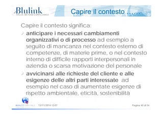 Capire il contesto ……
Capire il contesto significa:
ti i i i bi tianticipare i necessari cambiamenti
organizzativi o di processo ad esempio a
it di l t t t diseguito di mancanza nel contesto esterno di
competenze, di materie prime, o nel contesto
i t di diffi il ti i t li iinterno di difficile rapporti interpersonali in
azienda o scarsa motivazione del personale
avvicinarsi alle richieste del cliente e alle
esigenze delle altri parti interessate ad
esempio nel caso di aumentate esigenze di
rispetto ambientale, eticità, sostenibilità
Pagina 40 di 5413/11/2014 12:07
 