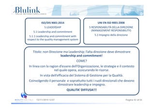 ISO/DIS 9001:2014
5 LEADERSHIP
UNI EN ISO 9001:2008
5 RESPONSABILITÀ DELLA DIREZIONE 
(MANAGEMENT RESPONSIBILITY)5.1 Leadership and commitment
5.1.1 Leadership and commitment with 
respect to the quality management system
(MANAGEMENT RESPONSIBILITY)
5.1 Impegno della direzione
Titolo: non Direzione ma Leadership: l’alta direzione deve dimostrare 
l d hi d i !leadership and commitment! 
COME?
In linea con la ragion d’essere dell’Organizzazione le strategie e il contestoIn linea con la ragion d essere dell Organizzazione, le strategie e il contesto 
nel quale opera, assicurando le risorse.
In vista dell’efficacia del Sistema di Gestione per la Qualità.
Coinvolgendo il personale  e soprattutto tutti i ruoli direzionali che devono 
dimostrare leadership e impegno.
QUALITA’ DIFFUSA!!!
Pagina 42 di 5413/11/2014 12:07
 