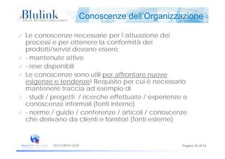 Conoscenze dell’Organizzazione
Le conoscenze necessarie per l’attuazione dei
processi e per ottenere la conformità deiprocessi e per ottenere la conformità dei
prodotti/servizi devono essere:
- mantenute attive
- rese disponibili
Le conoscenze sono utili per affrontare nuove
i t d ! R i it i è iesigenze e tendenze! Requisito per cui è necessario
mantenere traccia ad esempio di
- studi / progetti / ricerche effettuate / esperienze estudi / progetti / ricerche effettuate / esperienze e
conoscenze informali (fonti interne)
- norme / guide / conferenze / articoli / conoscenzeg
che derivano da clienti e fornitori (fonti esterne)
Pagina 45 di 5413/11/2014 12:07
 