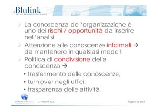 La conoscenza dell’organizzazione è
uno dei rischi / opportunità da inserireuno dei rischi / opportunità da inserire
nell’analisi.
Att i ll i f li Attenzione alle conoscenze informali 
da mantenere in qualsiasi modo !
Politica di condivisione della
conoscenza 
• trasferimento delle conoscenze,
turn over negli uffici• turn over negli uffici,
• trasparenza delle attività.
Pagina 46 di 5413/11/2014 12:07
 