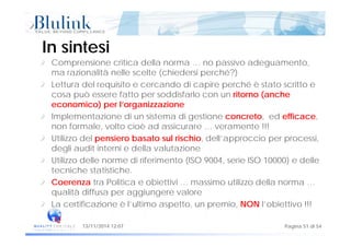 In sintesiIn sintesi
Comprensione critica della norma … no passivo adeguamento,
ma razionalità nelle scelte (chiedersi perché?)
Lettura del requisito e cercando di capire perché è stato scritto e
cosa può essere fatto per soddisfarlo con un ritorno (anchecosa può essere fatto per soddisfarlo con un ritorno (anche
economico) per l’organizzazione
Implementazione di un sistema di gestione concreto, ed efficace,
f l lt i è d i t !!!non formale, volto cioè ad assicurare … veramente !!!
Utilizzo del pensiero basato sul rischio, dell’approccio per processi,
degli audit interni e della valutazioneg
Utilizzo delle norme di riferimento (ISO 9004, serie ISO 10000) e delle
tecniche statistiche.
C t P liti bi tti i i tili d llCoerenza tra Politica e obiettivi … massimo utilizzo della norma …
qualità diffusa per aggiungere valore
La certificazione è l’ultimo aspetto, un premio, NON l’obiettivo !!!
Pagina 51 di 5413/11/2014 12:07
p , p ,
 