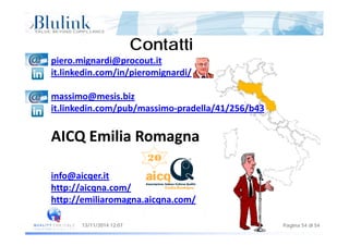 C t ttiC t tti
piero.mignardi@procout.it
ContattiContatti
it.linkedin.com/in/pieromignardi/
massimo@mesis bizmassimo@mesis.biz
it.linkedin.com/pub/massimo‐pradella/41/256/b43
AICQ Emilia Romagna
info@aicqer.itinfo@aicqer.it
http://aicqna.com/
http://emiliaromagna.aicqna.com/
Pagina 54 di 5413/11/2014 12:07
 