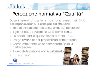Percezione normativa “Qualità”Percezione normativa “Qualità”
Dove i sistemi di gestione non sono entrati nel DNA
dell’organizzazione, le principali critiche sono:
Solo (o principalmente) carta e (inutile) burocrazia
Il giorno dopo la VI ritorna tutto come prima
La politica per la qualità è solo di facciata ….
L’organizzazione per processi non viene attuata
Come importante viene considerata (solo) la
certificazione
l l d ll è l i tIl ruolo delle persone non è valorizzato
….. ecc. ecc.
Pagina 7 di 5413/11/2014 12:07
 