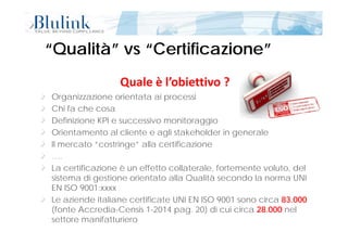 “Qualità” vs “Certificazione”“Qualità” vs “Certificazione”
Quale è l’obiettivo ?
O i i i t t i iOrganizzazione orientata ai processi
Chi fa che cosa
Definizione KPI e successivo monitoraggioDefinizione KPI e successivo monitoraggio
Orientamento al cliente e agli stakeholder in generale
Il mercato “costringe” alla certificazione
….
La certificazione è un effetto collaterale, fortemente voluto, del
sistema di gestione orientato alla Qualità secondo la norma UNIsistema di gestione orientato alla Qualità secondo la norma UNI
EN ISO 9001:xxxx
Le aziende italiane certificate UNI EN ISO 9001 sono circa 83.000
Pagina 9 di 5413/11/2014 12:07
(fonte Accredia-Censis 1-2014 pag. 20) di cui circa 28.000 nel
settore manifatturiero
 