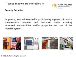 Folie 2
NKS Raumfahrt, Dr. Adrian klein
2
Topics that we are interested in
Security Societies
In general, we are interested in participating in projects in which
thermoplastic materials and thermoset resins including
advanced functionalities and/or properties are part of the
material system
© 2015 AIMPLAS: all rights reserved
 