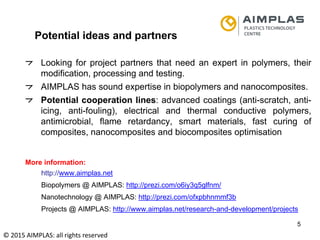 Folie 5
NKS Raumfahrt, Dr. Adrian klein
5
Potential ideas and partners
Looking for project partners that need an expert in polymers, their
modification, processing and testing.
AIMPLAS has sound expertise in biopolymers and nanocomposites.
Potential cooperation lines: advanced coatings (anti-scratch, anti-
icing, anti-fouling), electrical and thermal conductive polymers,
antimicrobial, flame retardancy, smart materials, fast curing of
composites, nanocomposites and biocomposites optimisation
More information:
http://www.aimplas.net
Biopolymers @ AIMPLAS: http://prezi.com/o6iy3q5glfnm/
Nanotechnology @ AIMPLAS: http://prezi.com/ofxpbhnmmf3b
Projects @ AIMPLAS: http://www.aimplas.net/research-and-development/projects
© 2015 AIMPLAS: all rights reserved
 