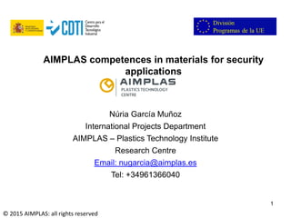 Folie 1
1
Núria García Muñoz
International Projects Department
AIMPLAS – Plastics Technology Institute
Research Centre
Email: nugarcia@aimplas.es
Tel: +34961366040
AIMPLAS competences in materials for security
applications
© 2015 AIMPLAS: all rights reserved
 