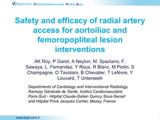 Safety and efficacy of radial artery
access for aortoiliac and
femoropopliteal lesion
interventions
AK Roy, P Garot, A Neylon, M. Spaziano, F.
Sawaya, L. Fernandez, Y Roux, R Blanc, M Piotin, S
Champagne, O Tavolaro, B Chevalier, T Lefèvre, Y
Louvard, T Unterseeh
Departments of Cardiology and Interventional Radiology,
Ramsay Générale de Santé, Institut Cardiovasculaire
Paris-Sud - Hôpital Claude-Galien Quincy Sous-Senart
and Hôpital Privé Jacques Cartier, Massy, France
 