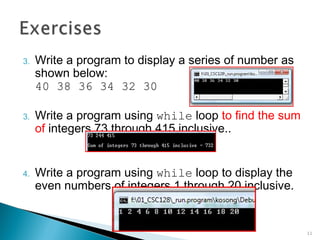 3. Write a program to display a series of number as
shown below:
40 38 36 34 32 30
3. Write a program using while loop to find the sum
of integers 73 through 415 inclusive..
4. Write a program using while loop to display the
even numbers of integers 1 through 20 inclusive.
11