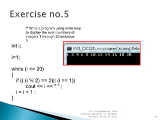 /* Write a program using while loop
to display the even numbers of
integers 1 through 20 inclusive.
*/
int i;
i=1;
while (i <= 20)
{
if (( (i % 2) == 0)|| (i == 1))
cout << i << " " ;
i=i+1;
}
C++ Programming: From
Problem Analysis to Program
Design, Fifth Edition 14