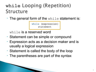 The general form of the while statement is:
while is a reserved word
Statement can be simple or compound
Expression acts as a decision maker and is
usually a logical expression
Statement is called the body of the loop
The parentheses are part of the syntax
4